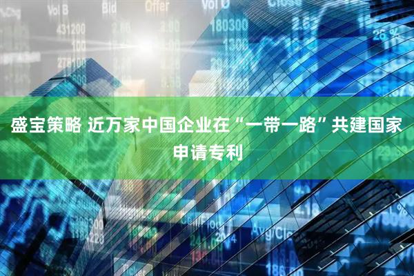 盛宝策略 近万家中国企业在“一带一路”共建国家申请专利