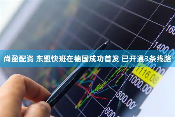 尚盈配资 东盟快班在德国成功首发 已开通3条线路