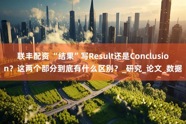 联丰配资 “结果”写Result还是Conclusion？这两个部分到底有什么区别？_研究_论文_数据