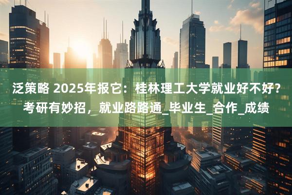 泛策略 2025年报它：桂林理工大学就业好不好？考研有妙招，就业路路通_毕业生_合作_成绩