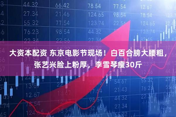 大资本配资 东京电影节现场！白百合膀大腰粗，张艺兴脸上粉厚，李雪琴瘦30斤