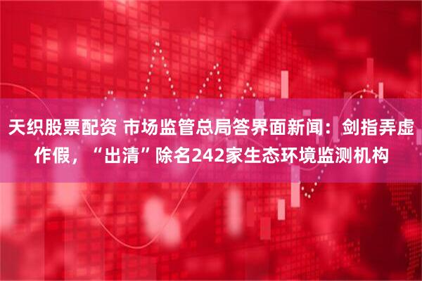 天织股票配资 市场监管总局答界面新闻：剑指弄虚作假，“出清”除名242家生态环境监测机构