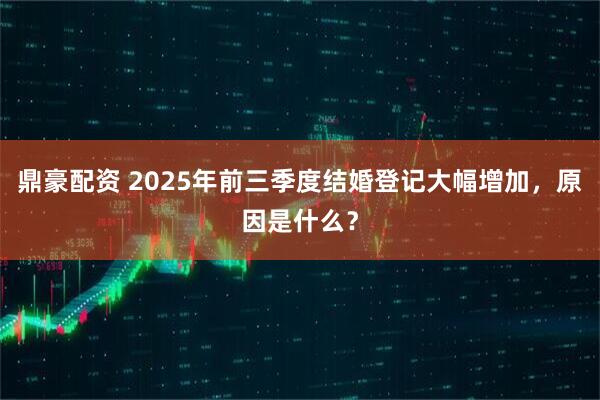 鼎豪配资 2025年前三季度结婚登记大幅增加，原因是什么？
