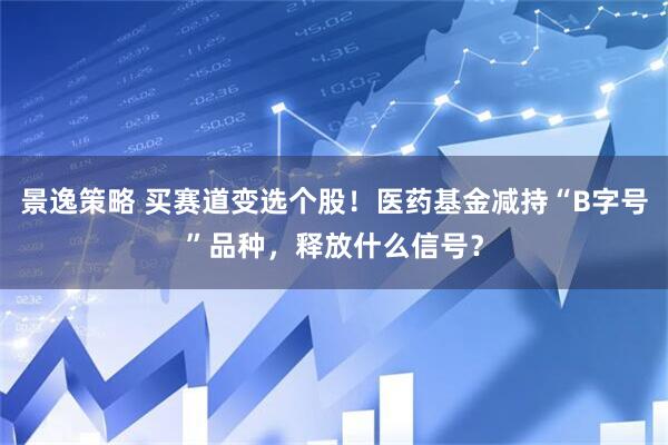 景逸策略 买赛道变选个股！医药基金减持“B字号”品种，释放什么信号？